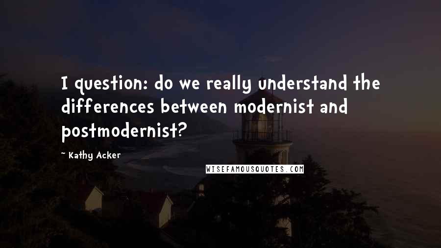 Kathy Acker Quotes: I question: do we really understand the differences between modernist and postmodernist?