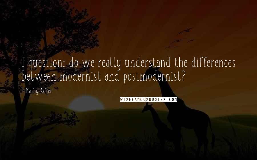 Kathy Acker Quotes: I question: do we really understand the differences between modernist and postmodernist?