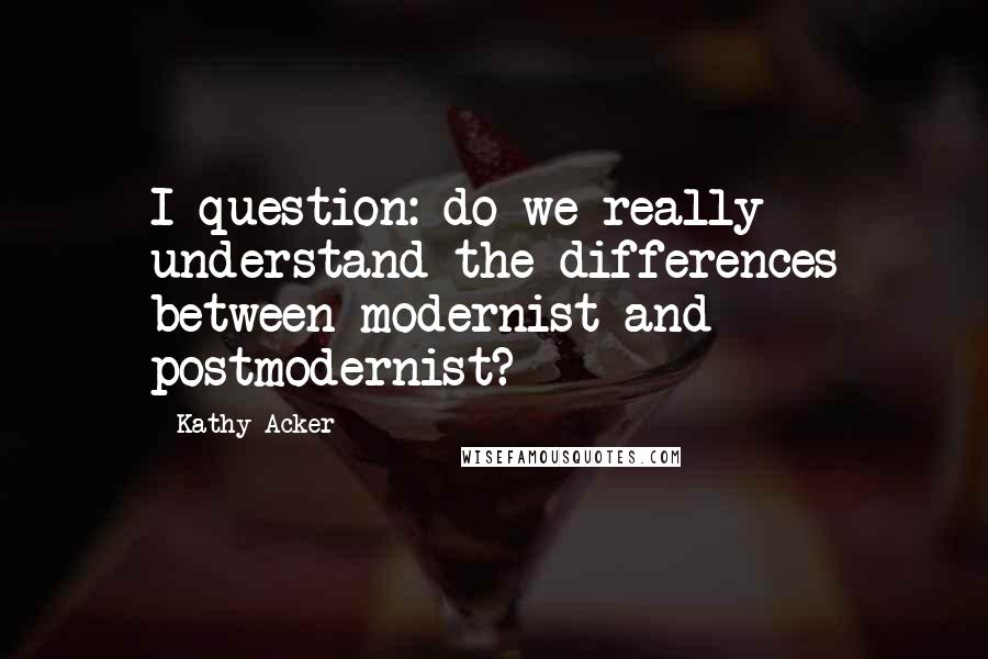 Kathy Acker Quotes: I question: do we really understand the differences between modernist and postmodernist?