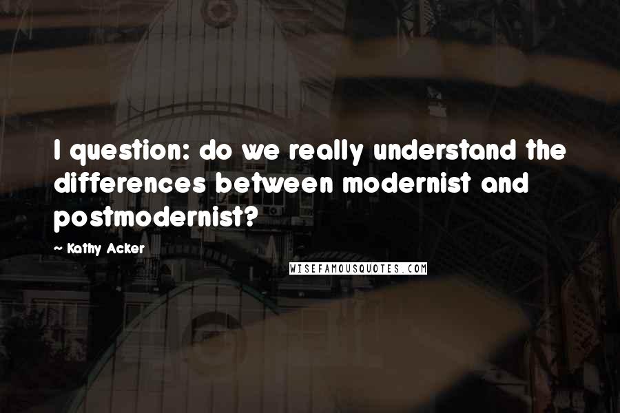 Kathy Acker Quotes: I question: do we really understand the differences between modernist and postmodernist?