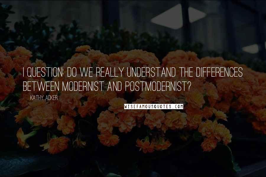 Kathy Acker Quotes: I question: do we really understand the differences between modernist and postmodernist?