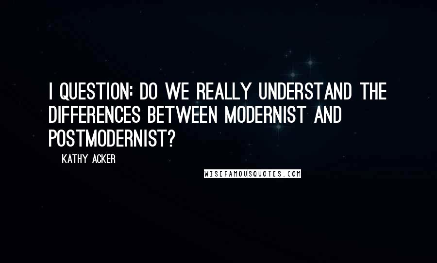 Kathy Acker Quotes: I question: do we really understand the differences between modernist and postmodernist?