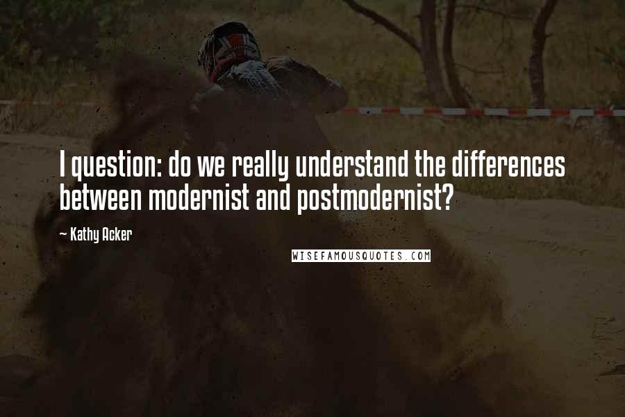 Kathy Acker Quotes: I question: do we really understand the differences between modernist and postmodernist?