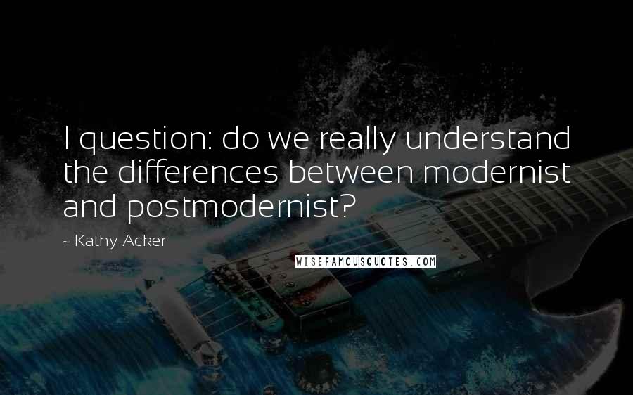 Kathy Acker Quotes: I question: do we really understand the differences between modernist and postmodernist?