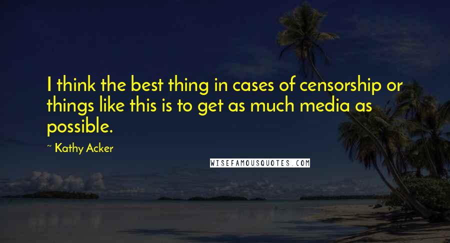 Kathy Acker Quotes: I think the best thing in cases of censorship or things like this is to get as much media as possible.