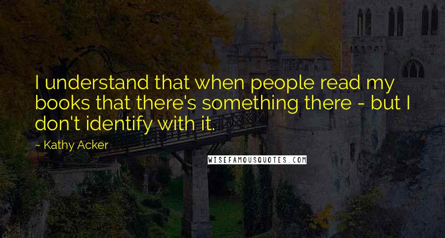 Kathy Acker Quotes: I understand that when people read my books that there's something there - but I don't identify with it.