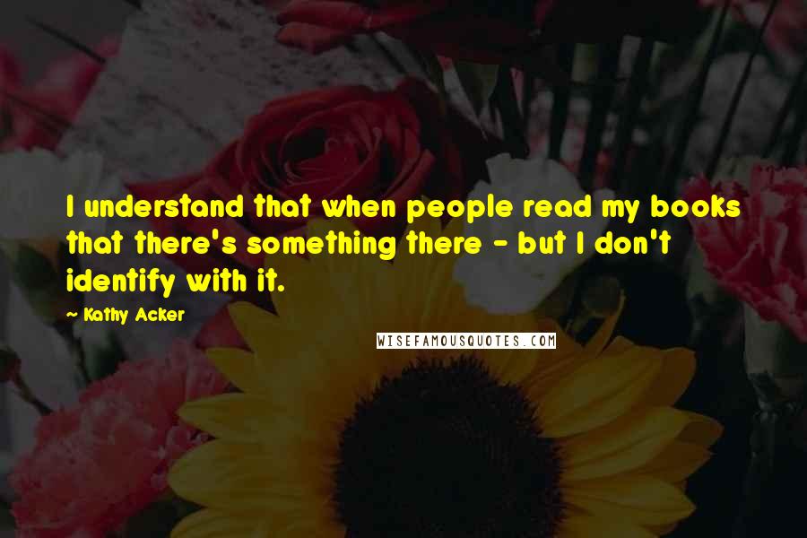 Kathy Acker Quotes: I understand that when people read my books that there's something there - but I don't identify with it.