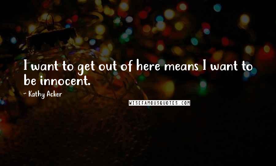Kathy Acker Quotes: I want to get out of here means I want to be innocent.
