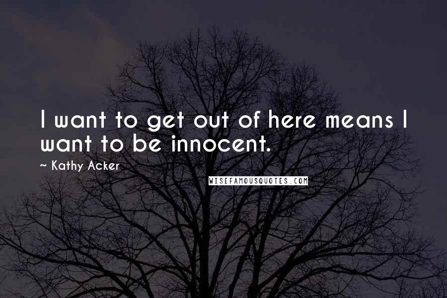 Kathy Acker Quotes: I want to get out of here means I want to be innocent.