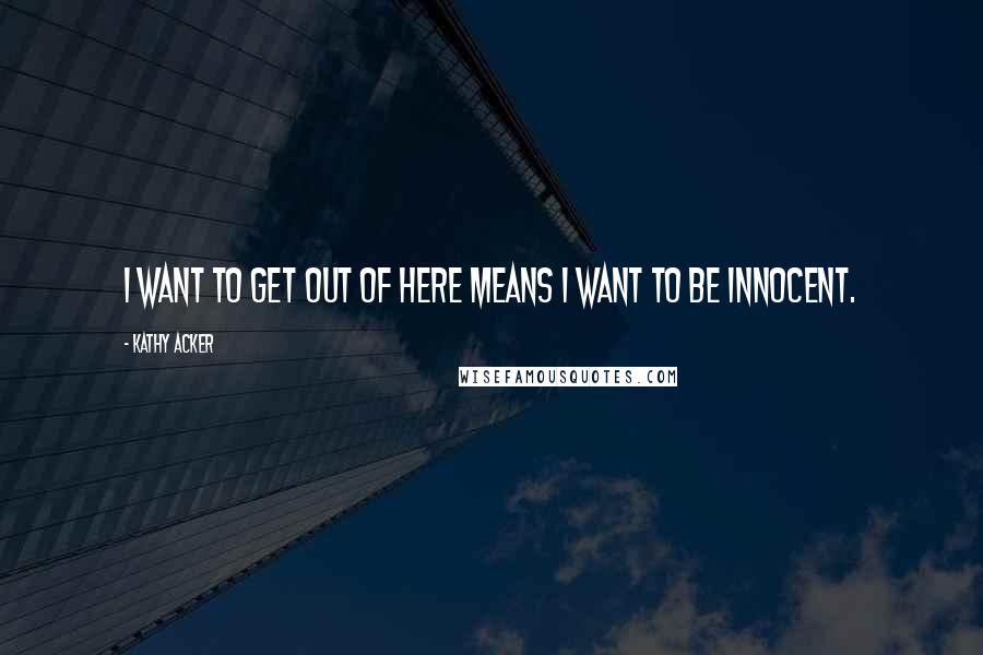 Kathy Acker Quotes: I want to get out of here means I want to be innocent.