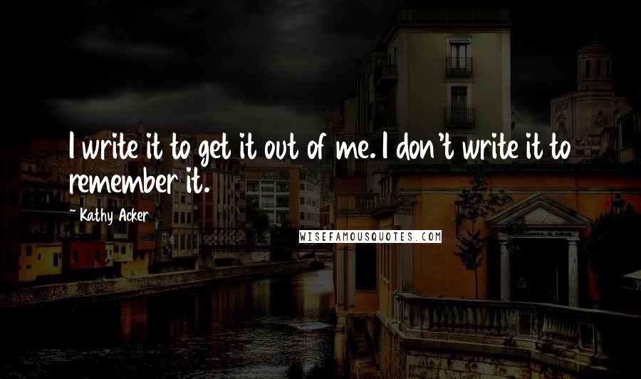 Kathy Acker Quotes: I write it to get it out of me. I don't write it to remember it.