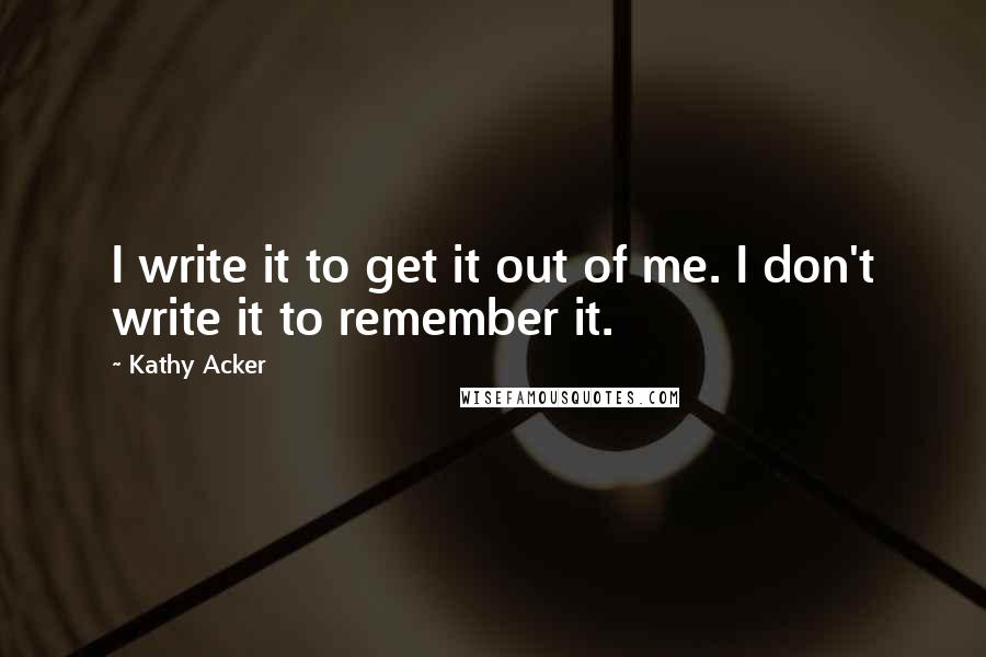 Kathy Acker Quotes: I write it to get it out of me. I don't write it to remember it.