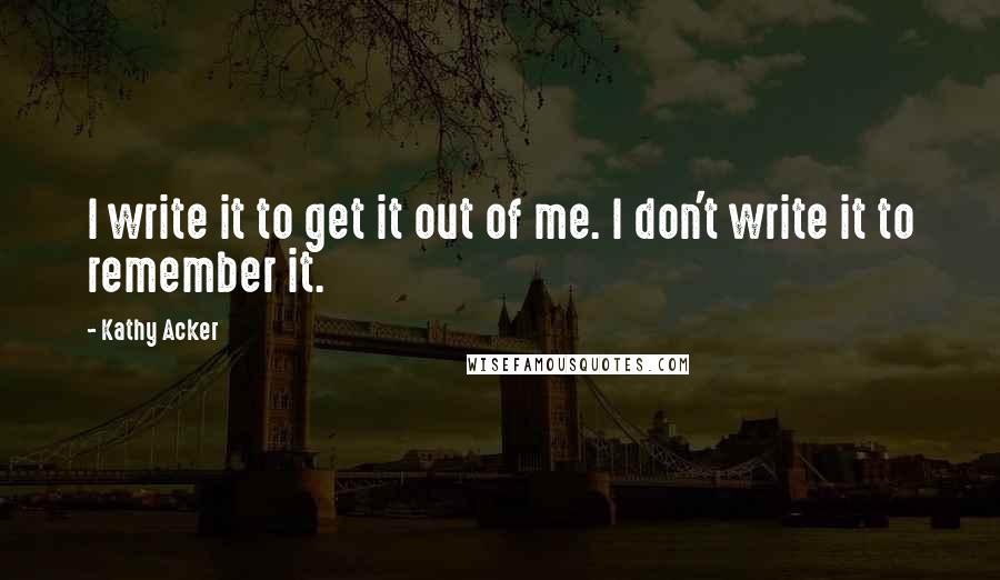 Kathy Acker Quotes: I write it to get it out of me. I don't write it to remember it.