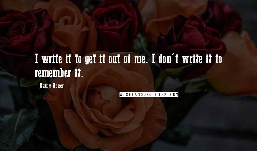 Kathy Acker Quotes: I write it to get it out of me. I don't write it to remember it.