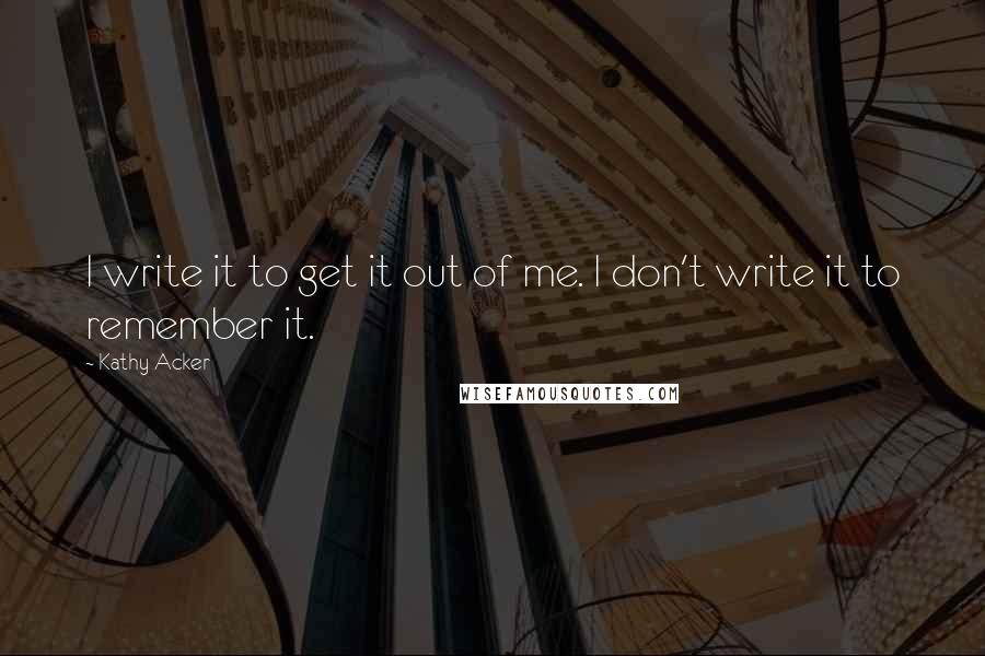 Kathy Acker Quotes: I write it to get it out of me. I don't write it to remember it.