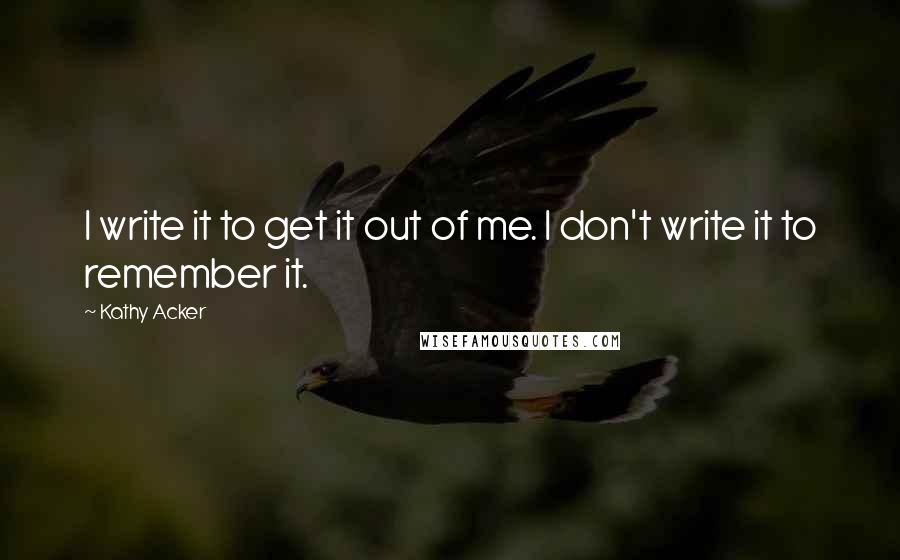 Kathy Acker Quotes: I write it to get it out of me. I don't write it to remember it.