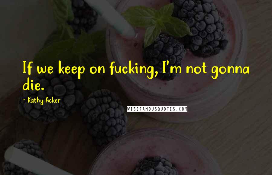 Kathy Acker Quotes: If we keep on fucking, I'm not gonna die.