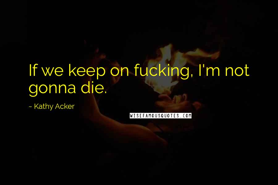 Kathy Acker Quotes: If we keep on fucking, I'm not gonna die.