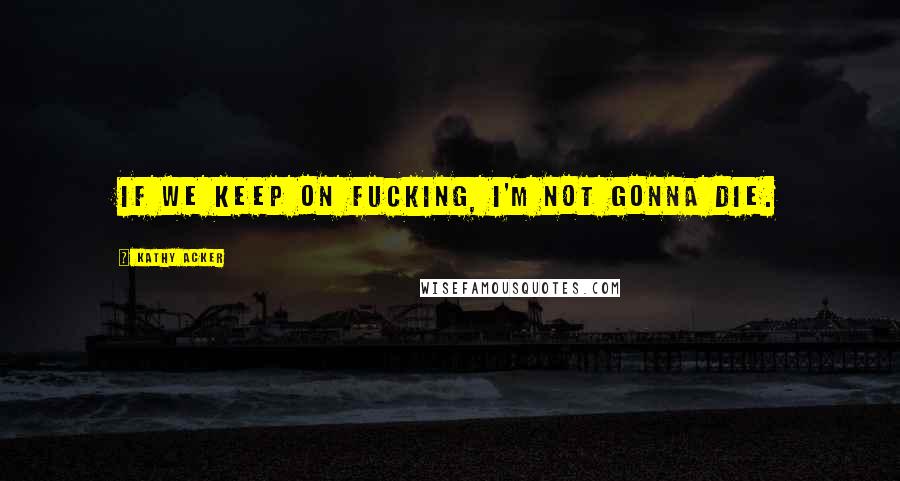 Kathy Acker Quotes: If we keep on fucking, I'm not gonna die.