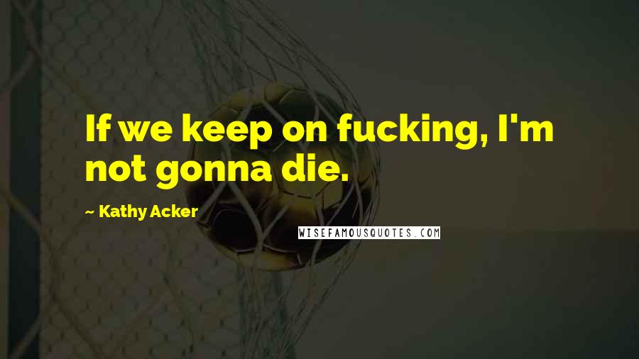 Kathy Acker Quotes: If we keep on fucking, I'm not gonna die.