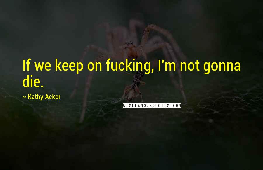 Kathy Acker Quotes: If we keep on fucking, I'm not gonna die.