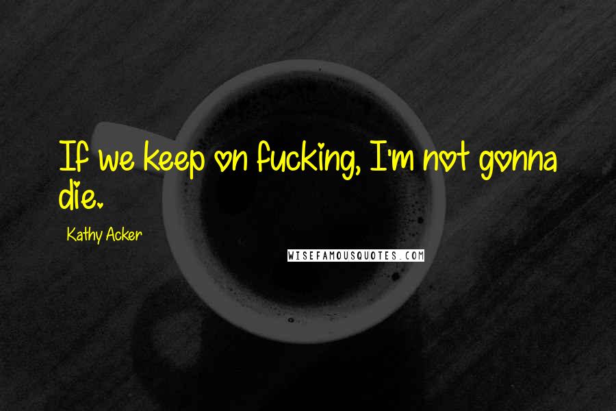 Kathy Acker Quotes: If we keep on fucking, I'm not gonna die.