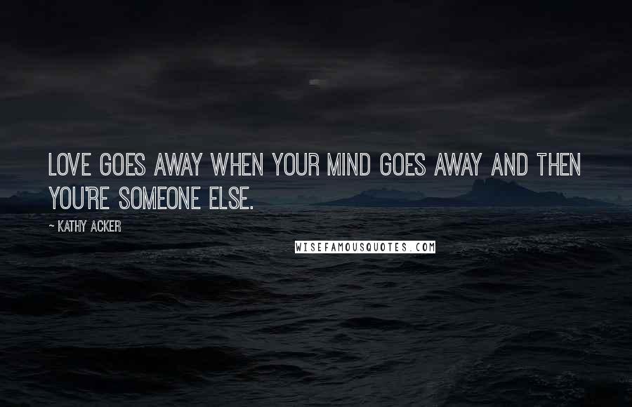 Kathy Acker Quotes: Love goes away when your mind goes away and then you're someone else.