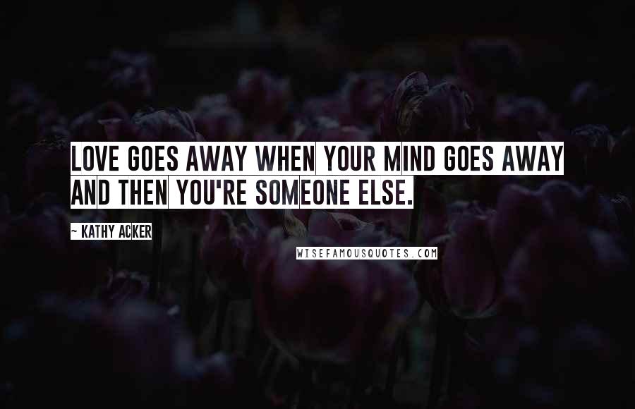 Kathy Acker Quotes: Love goes away when your mind goes away and then you're someone else.