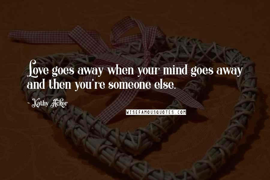 Kathy Acker Quotes: Love goes away when your mind goes away and then you're someone else.