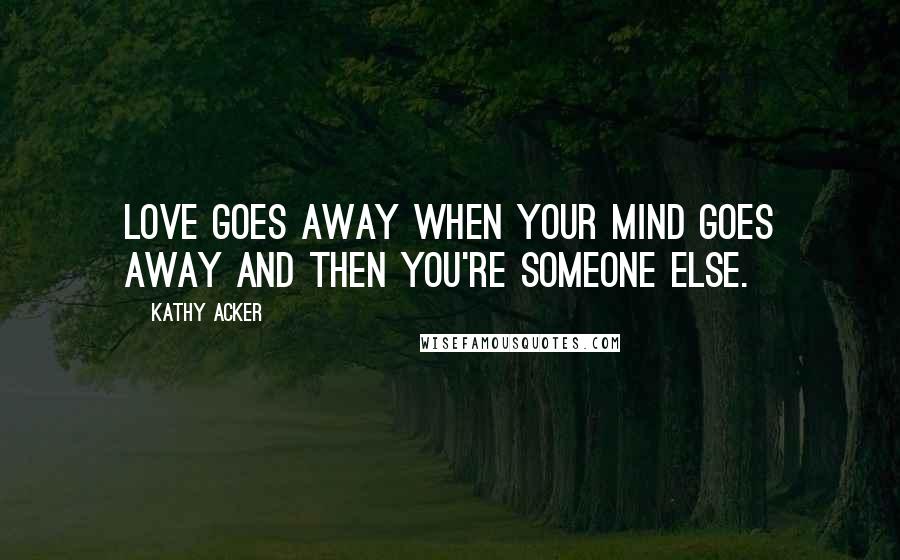 Kathy Acker Quotes: Love goes away when your mind goes away and then you're someone else.