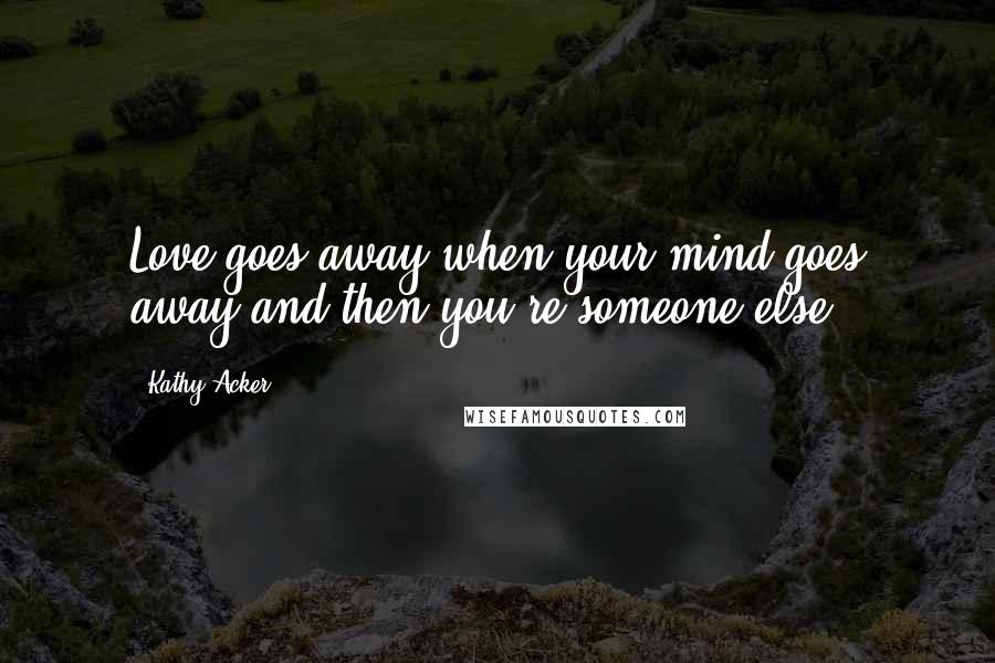 Kathy Acker Quotes: Love goes away when your mind goes away and then you're someone else.