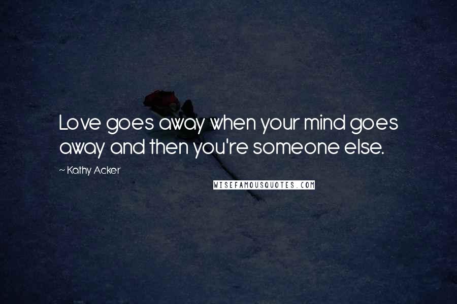 Kathy Acker Quotes: Love goes away when your mind goes away and then you're someone else.