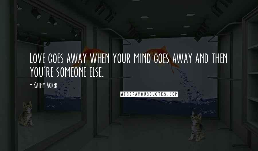 Kathy Acker Quotes: Love goes away when your mind goes away and then you're someone else.