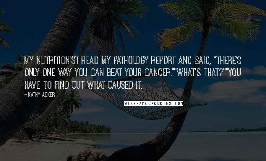 Kathy Acker Quotes: My nutritionist read my pathology report and said, "There's only one way you can beat your cancer.""What's that?""You have to find out what caused it.