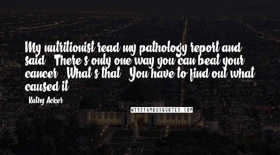 Kathy Acker Quotes: My nutritionist read my pathology report and said, "There's only one way you can beat your cancer.""What's that?""You have to find out what caused it.