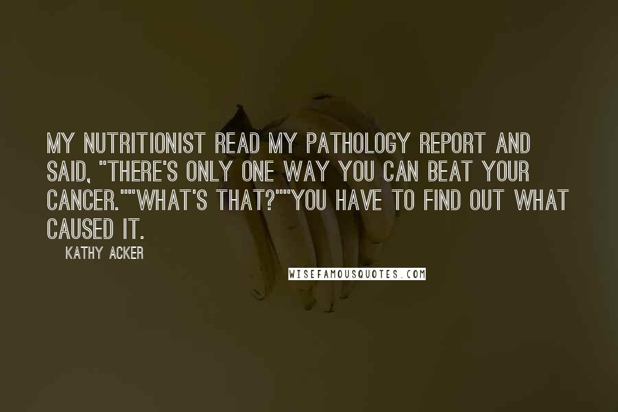 Kathy Acker Quotes: My nutritionist read my pathology report and said, "There's only one way you can beat your cancer.""What's that?""You have to find out what caused it.