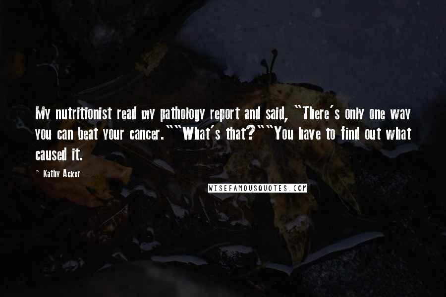 Kathy Acker Quotes: My nutritionist read my pathology report and said, "There's only one way you can beat your cancer.""What's that?""You have to find out what caused it.