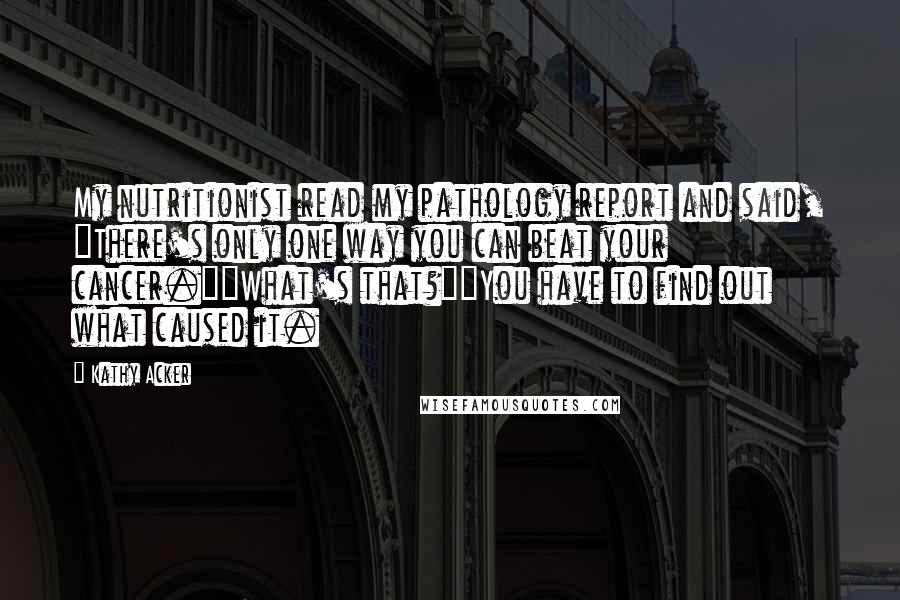 Kathy Acker Quotes: My nutritionist read my pathology report and said, "There's only one way you can beat your cancer.""What's that?""You have to find out what caused it.