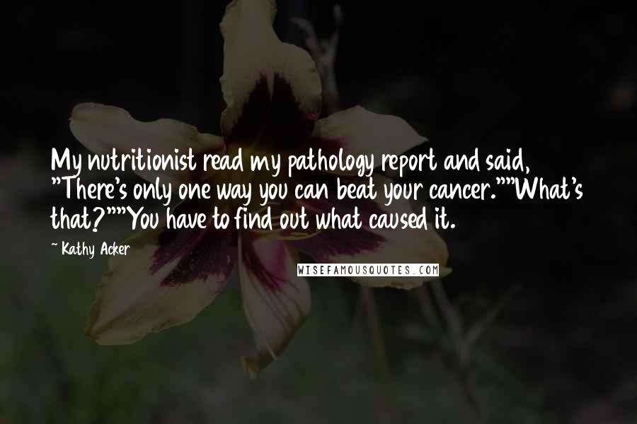 Kathy Acker Quotes: My nutritionist read my pathology report and said, "There's only one way you can beat your cancer.""What's that?""You have to find out what caused it.