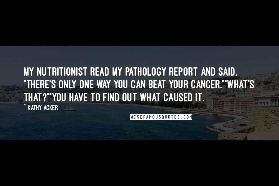 Kathy Acker Quotes: My nutritionist read my pathology report and said, "There's only one way you can beat your cancer.""What's that?""You have to find out what caused it.