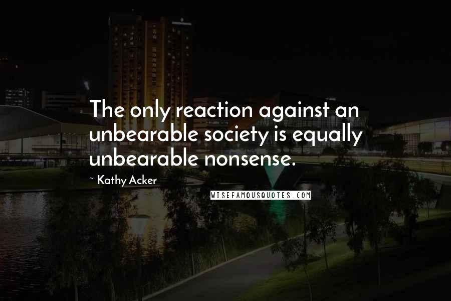 Kathy Acker Quotes: The only reaction against an unbearable society is equally unbearable nonsense.