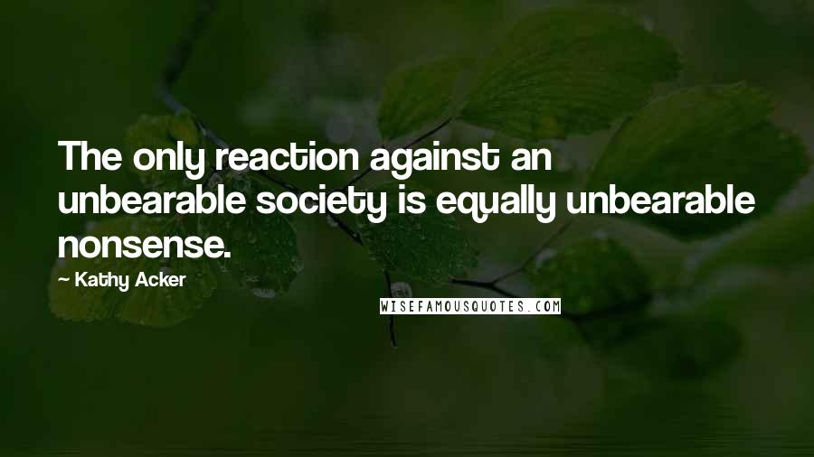 Kathy Acker Quotes: The only reaction against an unbearable society is equally unbearable nonsense.
