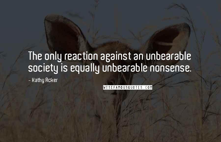 Kathy Acker Quotes: The only reaction against an unbearable society is equally unbearable nonsense.
