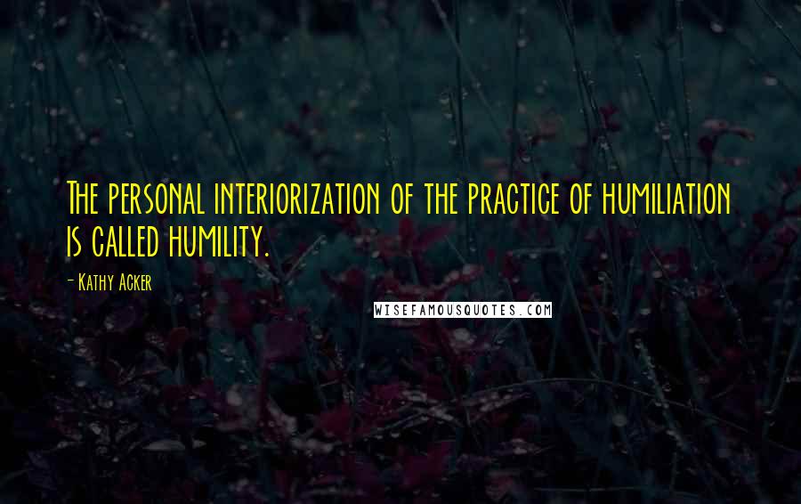 Kathy Acker Quotes: The personal interiorization of the practice of humiliation is called humility.