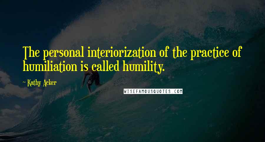Kathy Acker Quotes: The personal interiorization of the practice of humiliation is called humility.
