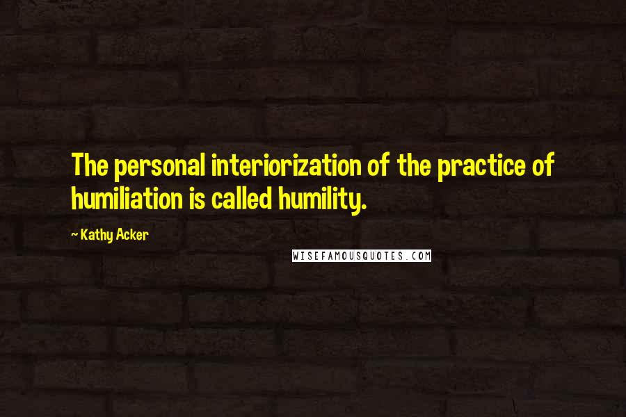 Kathy Acker Quotes: The personal interiorization of the practice of humiliation is called humility.