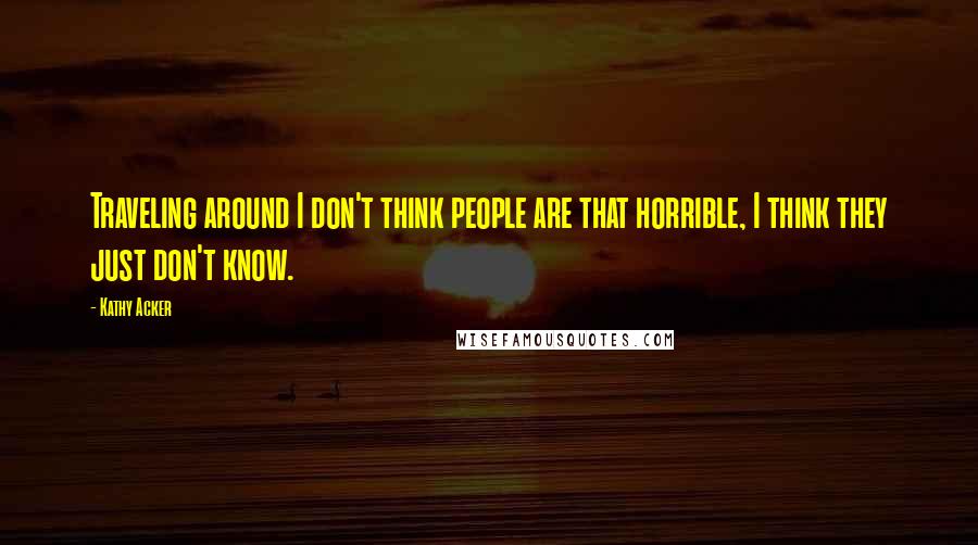 Kathy Acker Quotes: Traveling around I don't think people are that horrible, I think they just don't know.