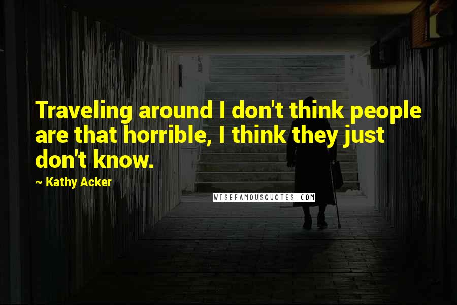 Kathy Acker Quotes: Traveling around I don't think people are that horrible, I think they just don't know.