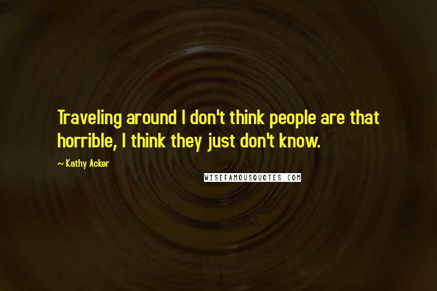 Kathy Acker Quotes: Traveling around I don't think people are that horrible, I think they just don't know.