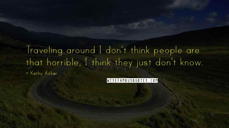 Kathy Acker Quotes: Traveling around I don't think people are that horrible, I think they just don't know.